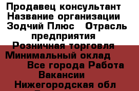 Продавец-консультант › Название организации ­ Зодчий-Плюс › Отрасль предприятия ­ Розничная торговля › Минимальный оклад ­ 17 000 - Все города Работа » Вакансии   . Нижегородская обл.,Дзержинск г.